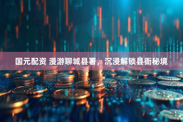 国元配资 漫游聊城县署，沉浸解锁县衙秘境