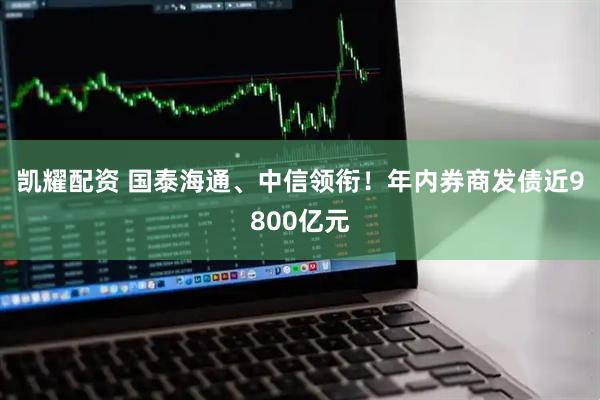 凯耀配资 国泰海通、中信领衔！年内券商发债近9800亿元