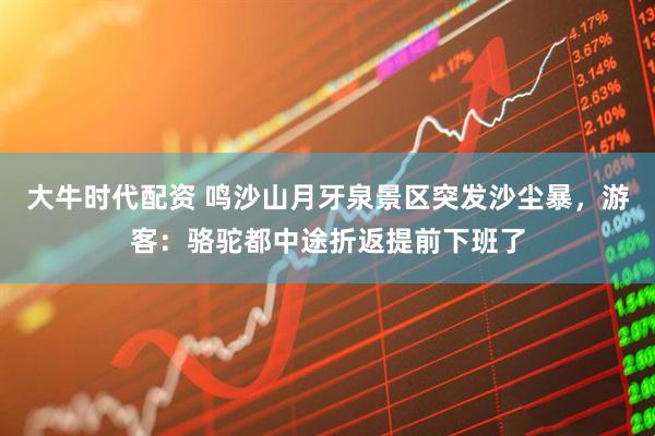 大牛时代配资 鸣沙山月牙泉景区突发沙尘暴，游客：骆驼都中途折返提前下班了