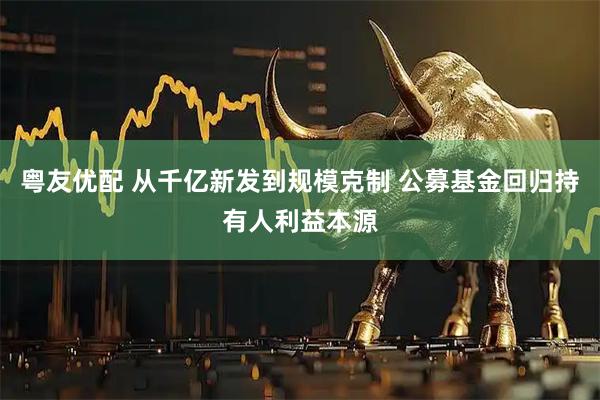 粤友优配 从千亿新发到规模克制 公募基金回归持有人利益本源