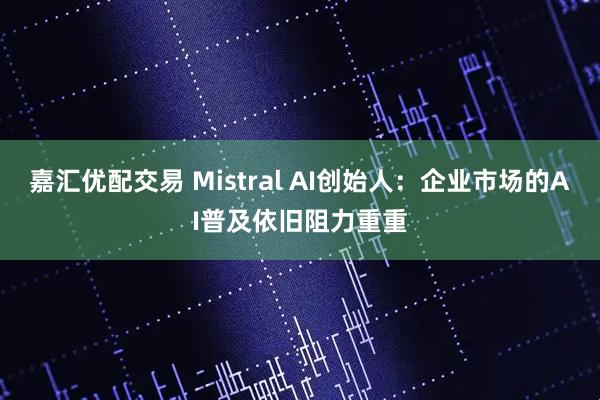嘉汇优配交易 Mistral AI创始人：企业市场的AI普及依旧阻力重重