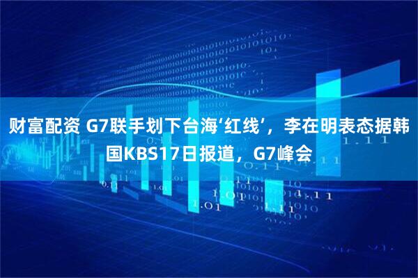 财富配资 G7联手划下台海‘红线’，李在明表态据韩国KBS17日报道，G7峰会