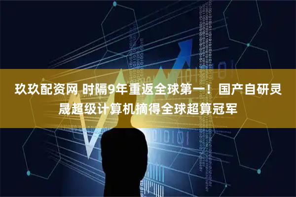 玖玖配资网 时隔9年重返全球第一！国产自研灵晟超级计算机摘得全球超算冠军