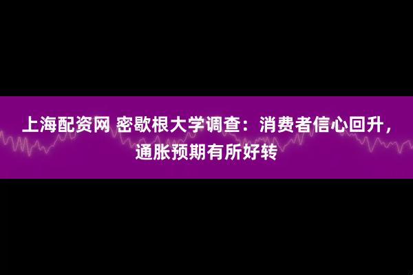 上海配资网 密歇根大学调查：消费者信心回升，通胀预期有所好转