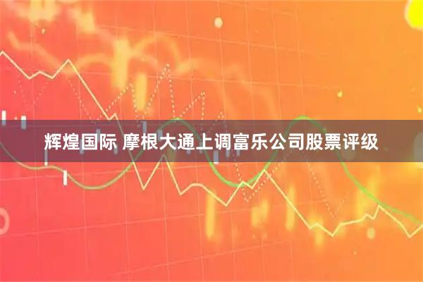 辉煌国际 摩根大通上调富乐公司股票评级