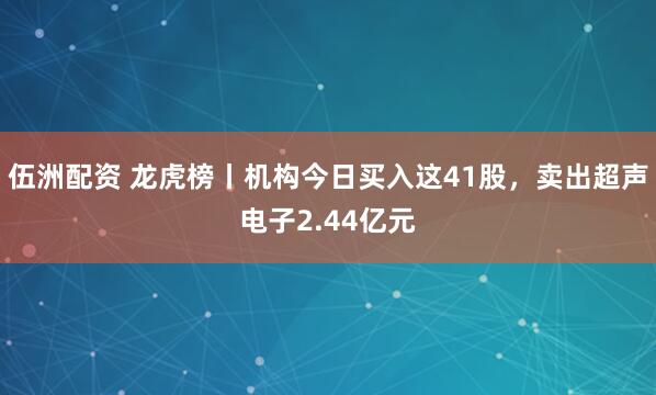 伍洲配资 龙虎榜丨机构今日买入这41股，卖出超声电子2.44亿元