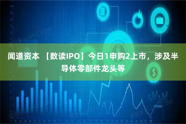 闻道资本 【数读IPO】今日1申购2上市，涉及半导体零部件龙头等