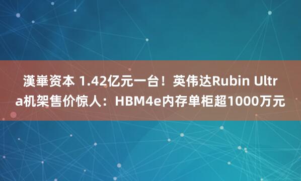 漢崋资本 1.42亿元一台！英伟达Rubin Ultra机架售价惊人：HBM4e内存单柜超1000万元