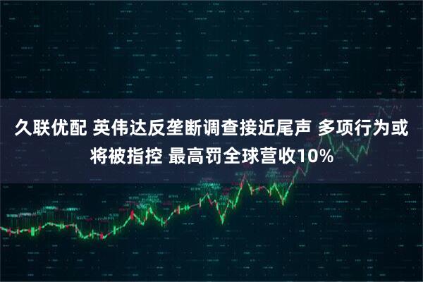 久联优配 英伟达反垄断调查接近尾声 多项行为或将被指控 最高罚全球营收10%