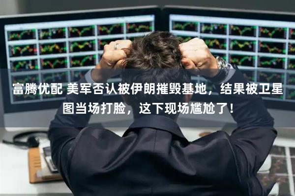 富腾优配 美军否认被伊朗摧毁基地，结果被卫星图当场打脸，这下现场尴尬了！