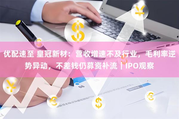 优配速至 皇冠新材：营收增速不及行业，毛利率逆势异动，不差钱仍募资补流｜IPO观察