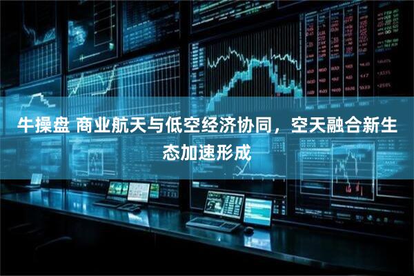 牛操盘 商业航天与低空经济协同，空天融合新生态加速形成