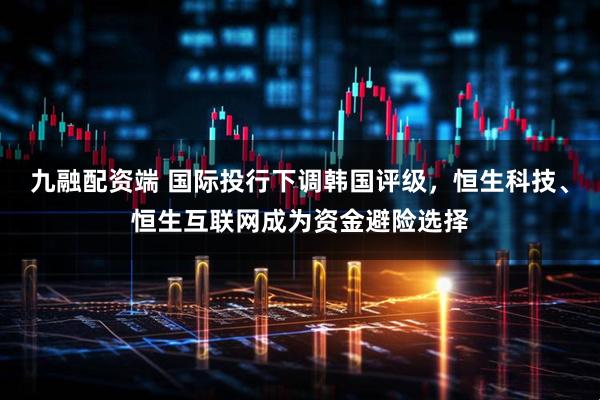 九融配资端 国际投行下调韩国评级，恒生科技、恒生互联网成为资金避险选择