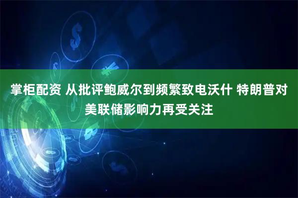 掌柜配资 从批评鲍威尔到频繁致电沃什 特朗普对美联储影响力再受关注