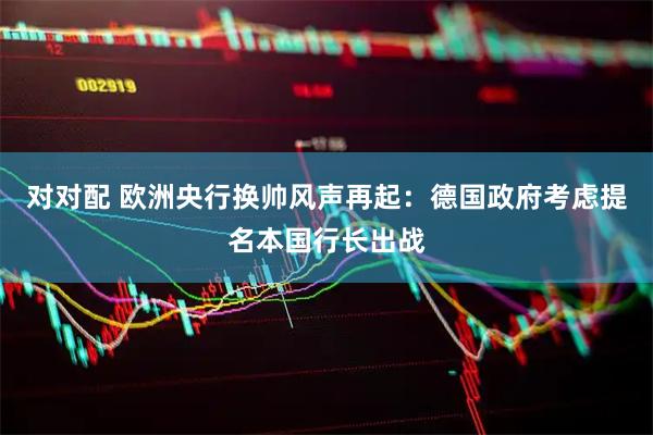 对对配 欧洲央行换帅风声再起：德国政府考虑提名本国行长出战