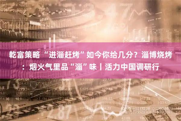 乾富策略 “进淄赶烤”如今你给几分？淄博烧烤：烟火气里品“淄”味丨活力中国调研行