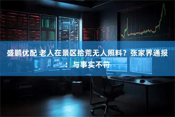盛鹏优配 老人在景区拾荒无人照料？张家界通报：与事实不符