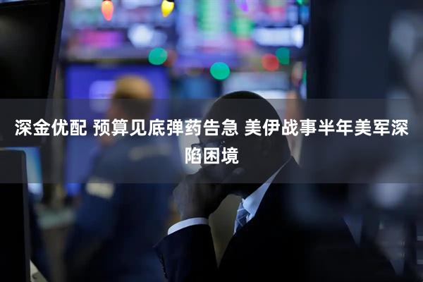 深金优配 预算见底弹药告急 美伊战事半年美军深陷困境