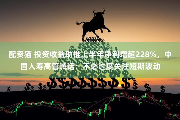 配资猫 投资收益助推上半年净利增超228%，中国人寿高管喊话：不必过度关注短期波动