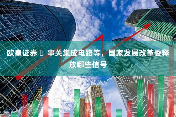 欧皇证券 ​事关集成电路等，国家发展改革委释放哪些信号