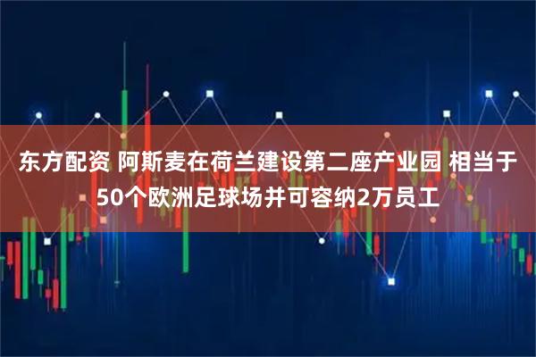 东方配资 阿斯麦在荷兰建设第二座产业园 相当于50个欧洲足球场并可容纳2万员工